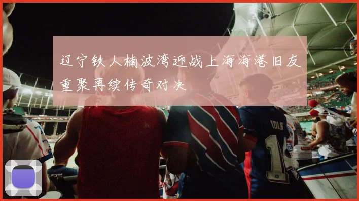 辽宁铁人楠波湾迎战上海海港旧友重聚再续传奇对决
