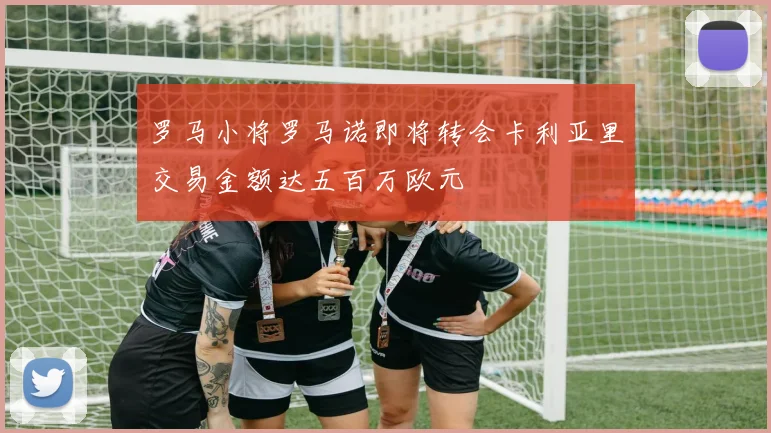 罗马小将罗马诺即将转会卡利亚里交易金额达五百万欧元
