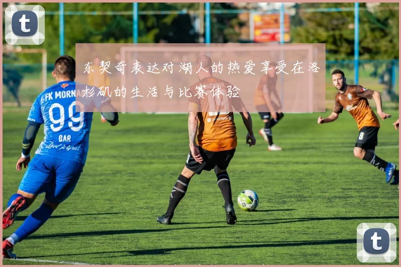 东契奇表达对湖人的热爱享受在洛杉矶的生活与比赛体验