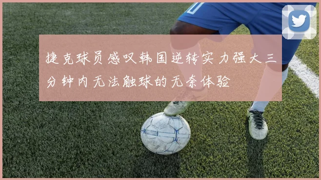 捷克球员感叹韩国逆转实力强大三分钟内无法触球的无奈体验