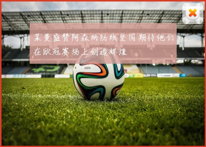 莱曼盛赞阿森纳防线坚固期待他们在欧冠赛场上创造辉煌
