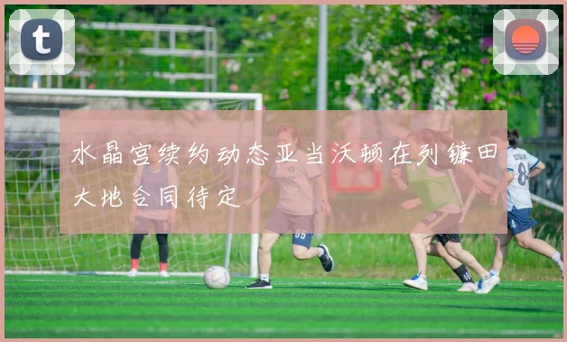水晶宫续约动态亚当沃顿在列镰田大地合同待定