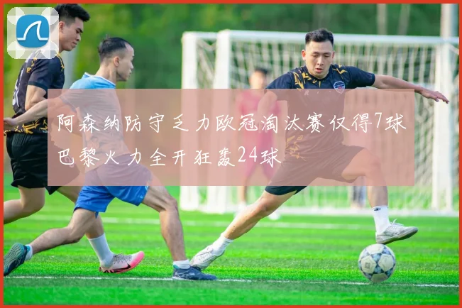阿森纳防守乏力欧冠淘汰赛仅得7球巴黎火力全开狂轰24球