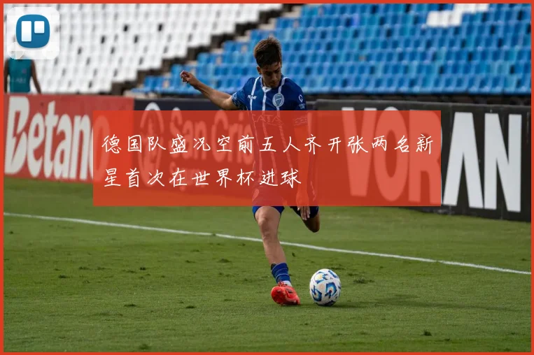 德国队盛况空前五人齐开张两名新星首次在世界杯进球