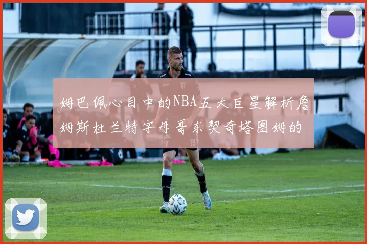 姆巴佩心目中的NBA五大巨星解析詹姆斯杜兰特字母哥东契奇塔图姆的独特魅力