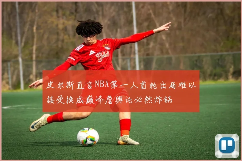皮尔斯直言NBA第一人首轮出局难以接受换成巅峰詹舆论必然炸锅
