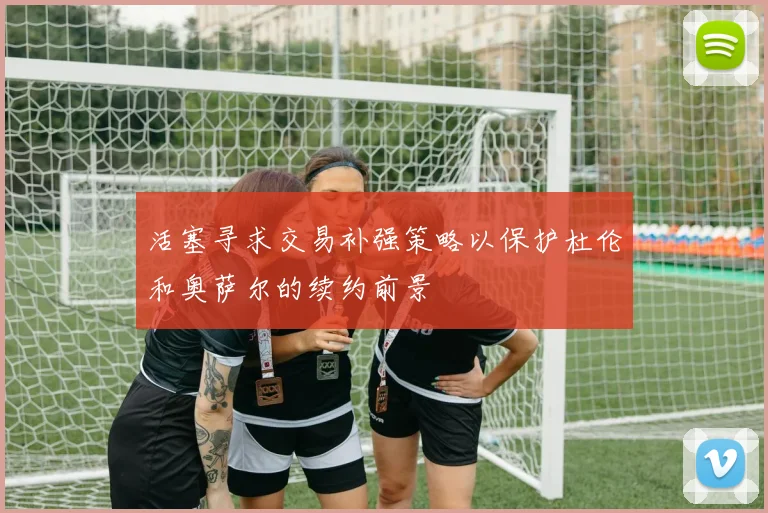 活塞寻求交易补强策略以保护杜伦和奥萨尔的续约前景