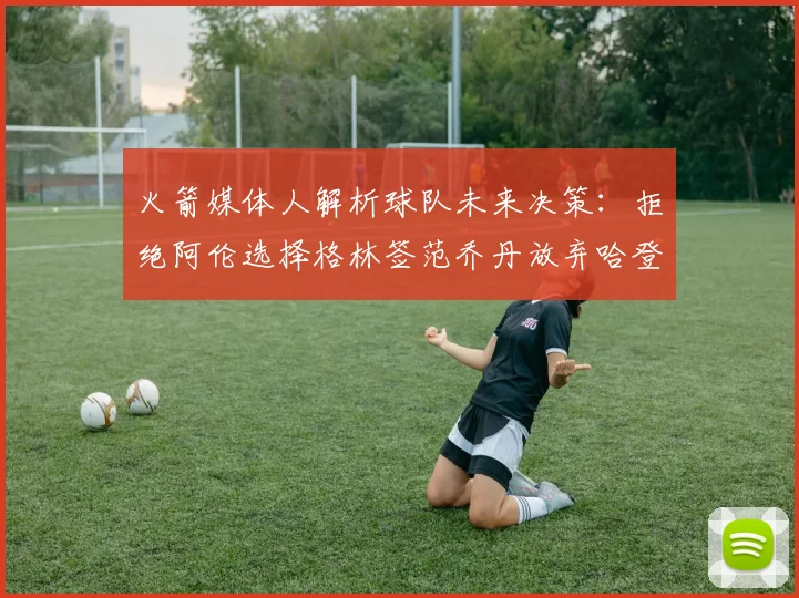 火箭媒体人解析球队未来决策：拒绝阿伦选择格林签范乔丹放弃哈登