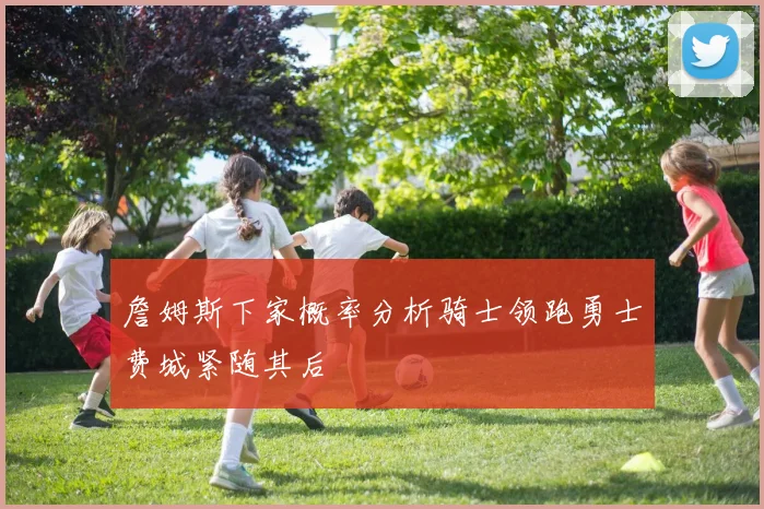 詹姆斯下家概率分析骑士领跑勇士费城紧随其后