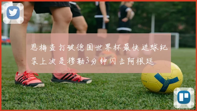 恩梅查打破德国世界杯最快进球纪录上次是穆勒3分钟闪击阿根廷