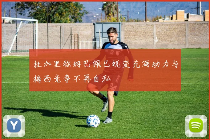 杜加里称姆巴佩已蜕变充满动力与梅西竞争不再自私