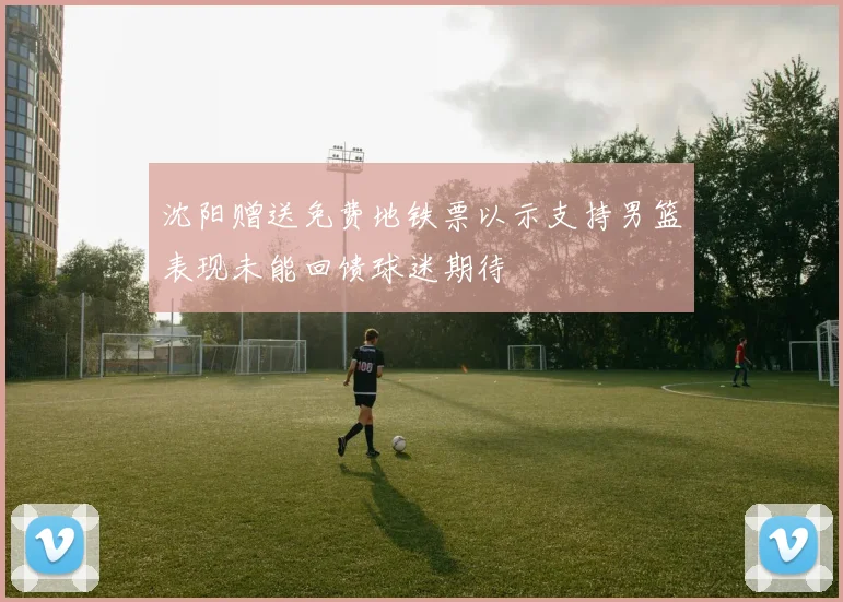 沈阳赠送免费地铁票以示支持男篮表现未能回馈球迷期待