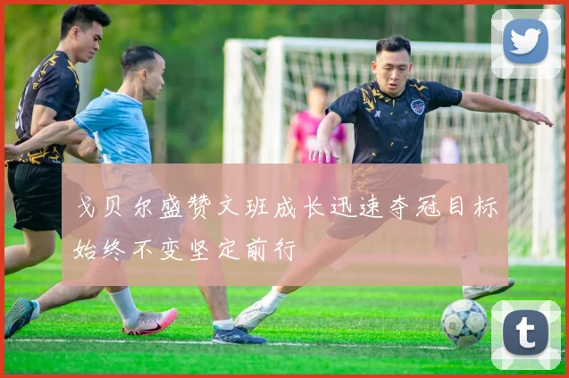 戈贝尔盛赞文班成长迅速夺冠目标始终不变坚定前行