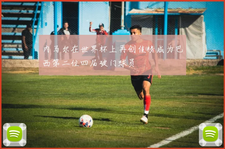 内马尔在世界杯上再创佳绩成为巴西第二位四届破门球员