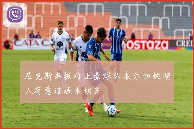 尼克斯老板对土豪球队表示担忧湖人有意追逐米切罗