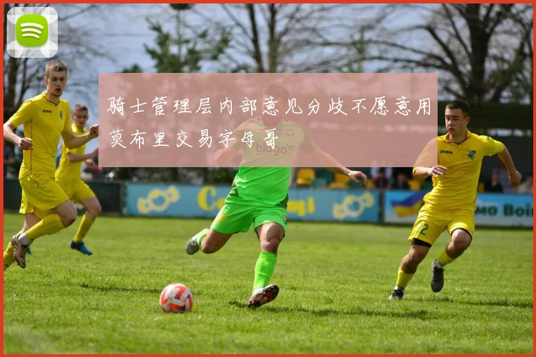 骑士管理层内部意见分歧不愿意用莫布里交易字母哥