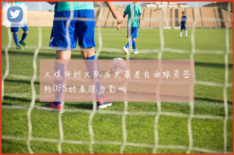 火媒评析火队历史最差自由球员签约DFS的表现与影响