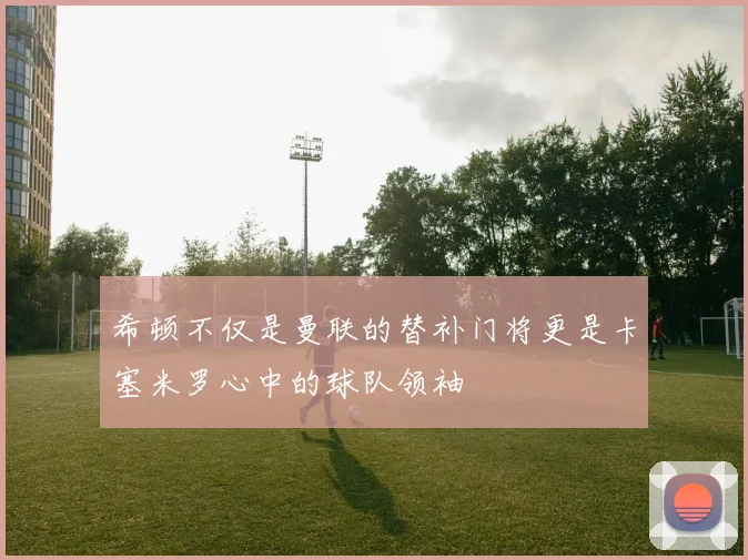 希顿不仅是曼联的替补门将更是卡塞米罗心中的球队领袖