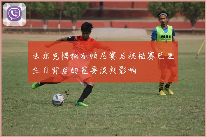 法尔克揭秘孔帕尼赛后祝福赛巴里生日背后的重要谈判影响