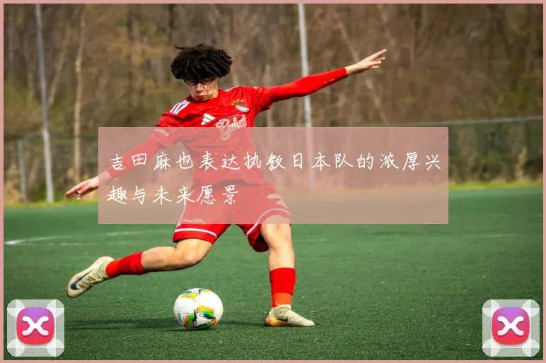 吉田麻也表达执教日本队的浓厚兴趣与未来愿景