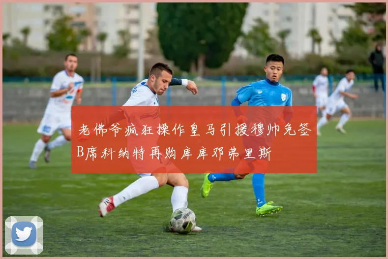 老佛爷疯狂操作皇马引援穆帅免签B席科纳特再购库库邓弗里斯