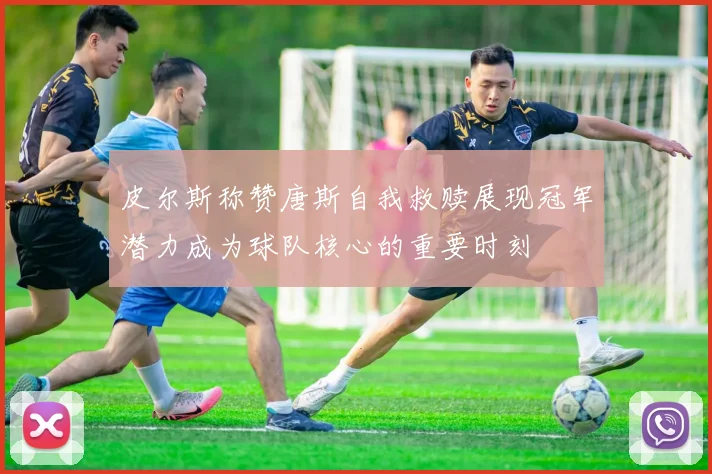 皮尔斯称赞唐斯自我救赎展现冠军潜力成为球队核心的重要时刻