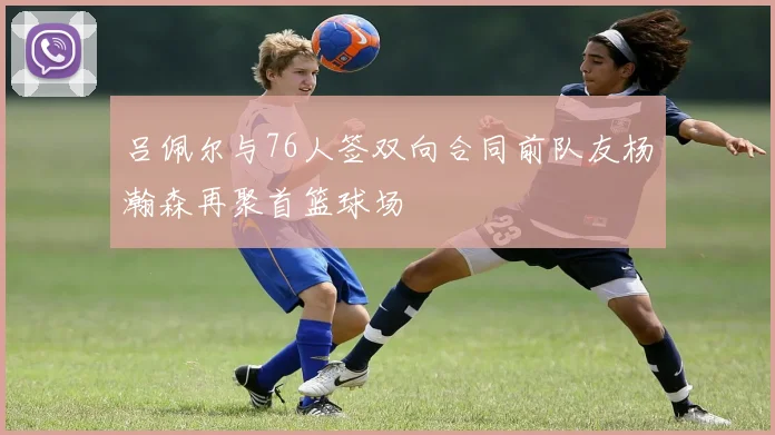 吕佩尔与76人签双向合同前队友杨瀚森再聚首篮球场
