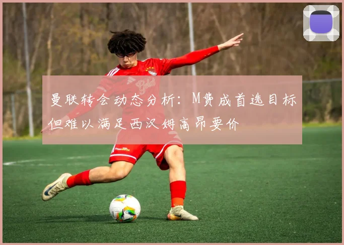 曼联转会动态分析：M费成首选目标但难以满足西汉姆高昂要价