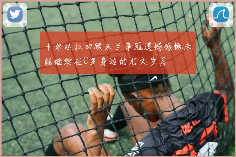 卡尔达拉回顾米兰争冠遗憾感慨未能继续在C罗身边的尤文岁月