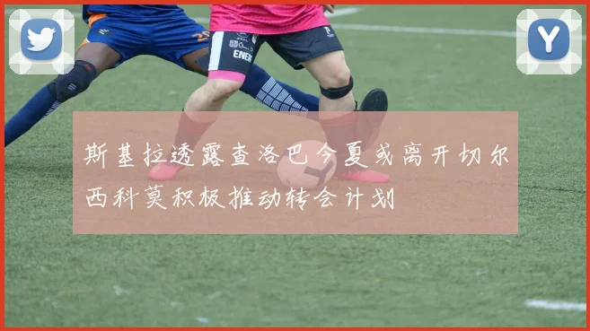 斯基拉透露查洛巴今夏或离开切尔西科莫积极推动转会计划